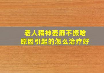 老人精神萎靡不振啥原因引起的怎么治疗好