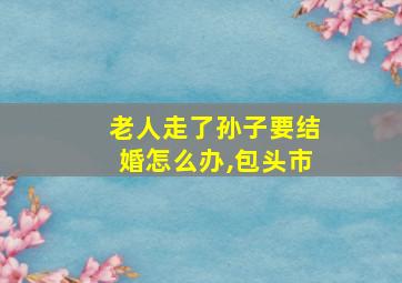 老人走了孙子要结婚怎么办,包头市