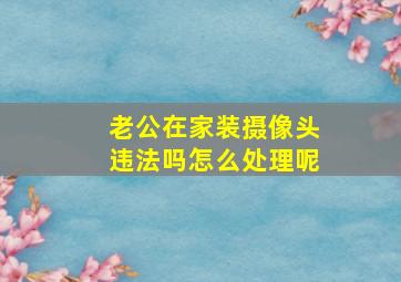 老公在家装摄像头违法吗怎么处理呢