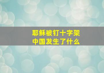 耶稣被钉十字架中国发生了什么