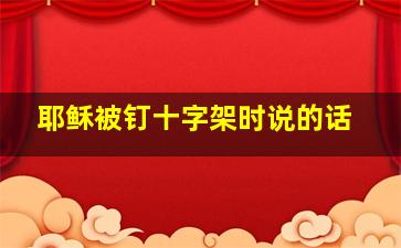 耶稣被钉十字架时说的话