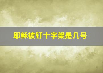 耶稣被钉十字架是几号