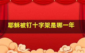 耶稣被钉十字架是哪一年