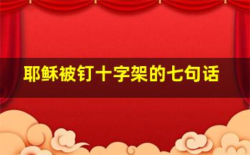 耶稣被钉十字架的七句话