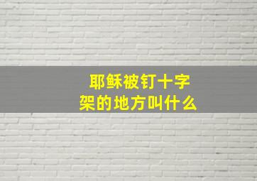 耶稣被钉十字架的地方叫什么