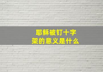 耶稣被钉十字架的意义是什么