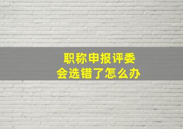 职称申报评委会选错了怎么办