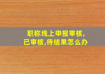 职称线上申报审核,已审核,待结果怎么办