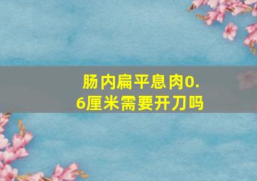 肠内扁平息肉0.6厘米需要开刀吗