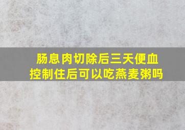 肠息肉切除后三天便血控制住后可以吃燕麦粥吗