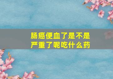 肠癌便血了是不是严重了呢吃什么药