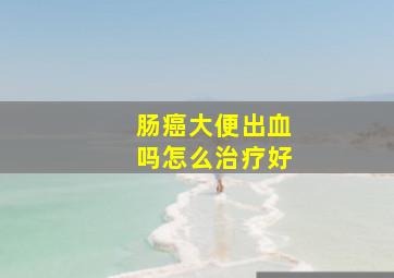 肠癌大便出血吗怎么治疗好