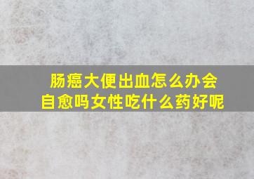 肠癌大便出血怎么办会自愈吗女性吃什么药好呢