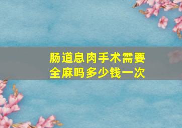 肠道息肉手术需要全麻吗多少钱一次