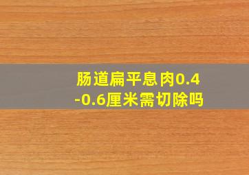 肠道扁平息肉0.4-0.6厘米需切除吗