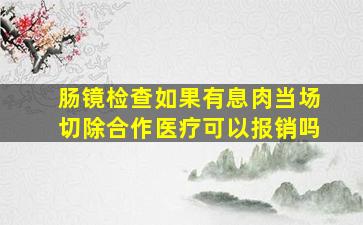 肠镜检查如果有息肉当场切除合作医疗可以报销吗