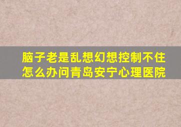 脑子老是乱想幻想控制不住怎么办问青岛安宁心理医院