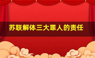 苏联解体三大罪人的责任