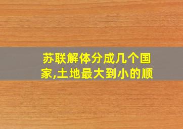 苏联解体分成几个国家,土地最大到小的顺