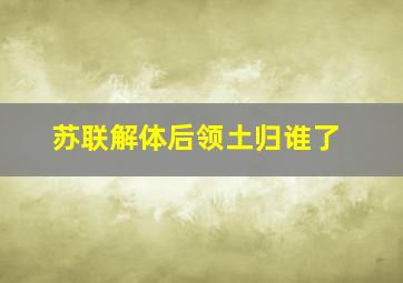 苏联解体后领土归谁了