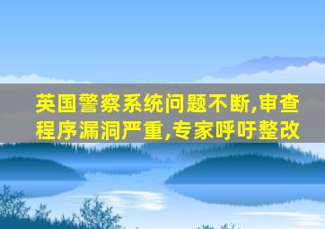 英国警察系统问题不断,审查程序漏洞严重,专家呼吁整改