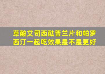 草酸艾司西酞普兰片和帕罗西汀一起吃效果是不是更好