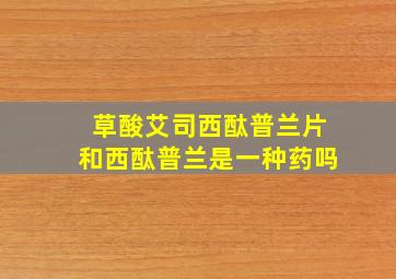 草酸艾司西酞普兰片和西酞普兰是一种药吗