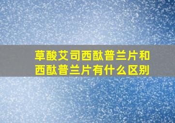 草酸艾司西酞普兰片和西酞普兰片有什么区别