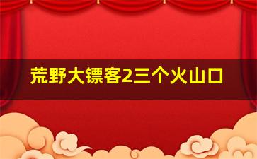 荒野大镖客2三个火山口