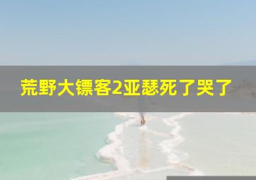 荒野大镖客2亚瑟死了哭了