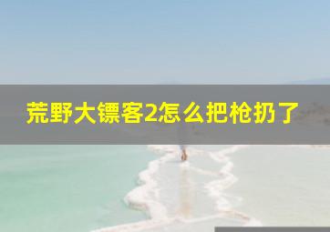 荒野大镖客2怎么把枪扔了