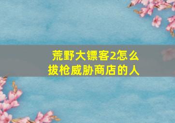 荒野大镖客2怎么拔枪威胁商店的人