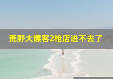 荒野大镖客2枪店进不去了