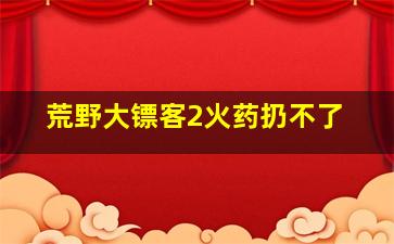 荒野大镖客2火药扔不了