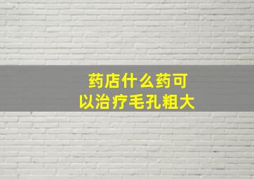 药店什么药可以治疗毛孔粗大