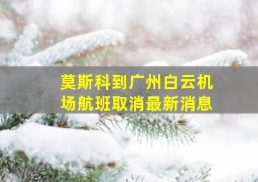 莫斯科到广州白云机场航班取消最新消息