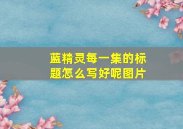 蓝精灵每一集的标题怎么写好呢图片