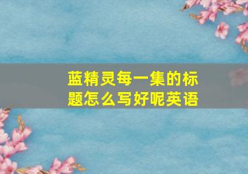 蓝精灵每一集的标题怎么写好呢英语