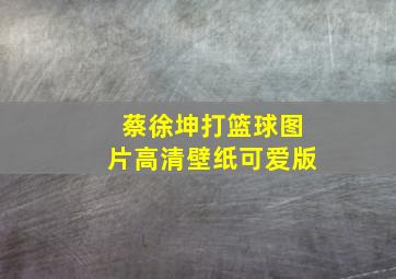 蔡徐坤打篮球图片高清壁纸可爱版