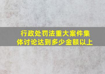 行政处罚法重大案件集体讨论达到多少金额以上