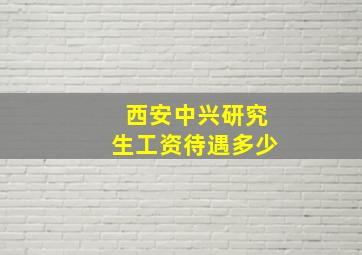 西安中兴研究生工资待遇多少