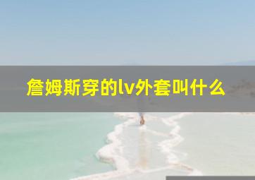 詹姆斯穿的lv外套叫什么