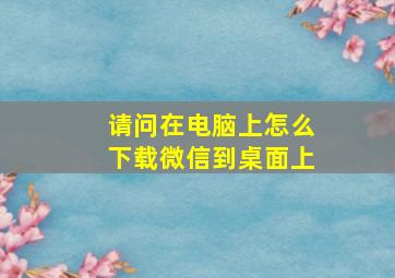 请问在电脑上怎么下载微信到桌面上