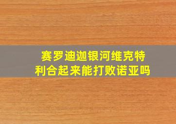 赛罗迪迦银河维克特利合起来能打败诺亚吗