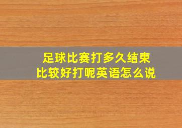 足球比赛打多久结束比较好打呢英语怎么说