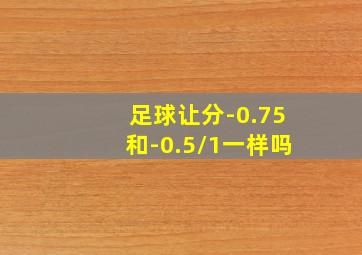 足球让分-0.75和-0.5/1一样吗