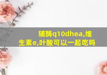 辅酶q10dhea,维生素e,叶酸可以一起吃吗