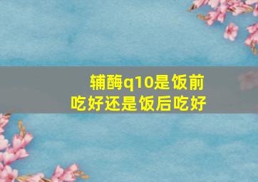 辅酶q10是饭前吃好还是饭后吃好