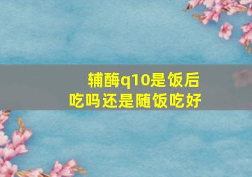 辅酶q10是饭后吃吗还是随饭吃好