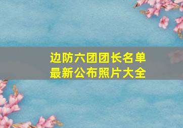 边防六团团长名单最新公布照片大全